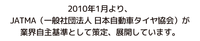 2010年1月より、JATMA（一般社団法人 日本自動車タイヤ協会）が業界自主基準として策定、展開しています。